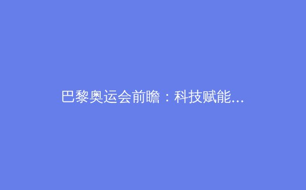 巴黎奥运会前瞻：科技赋能与人文回归的体育新纪元 - 2
