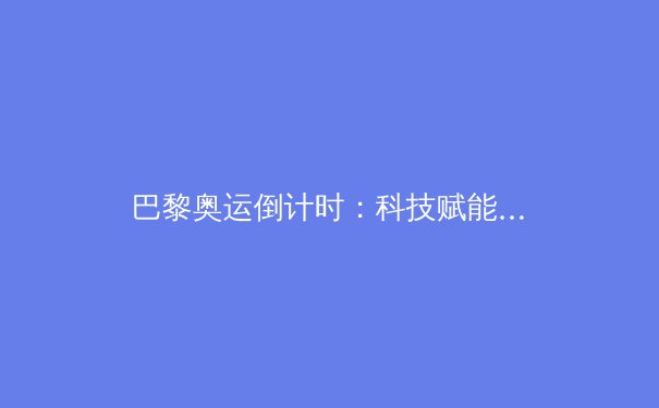 巴黎奥运倒计时：科技赋能下的体育变革与人类极限新挑战 - 2