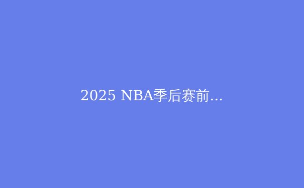 2025 NBA季后赛前瞻：新旧势力的终极碰撞 - 4