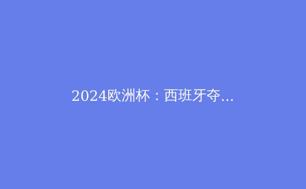 2024欧洲杯：西班牙夺冠背后的战术革命与青春风暴 - 3