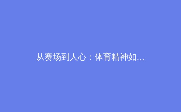 从赛场到人心：体育精神如何塑造社会凝聚力与个体成长