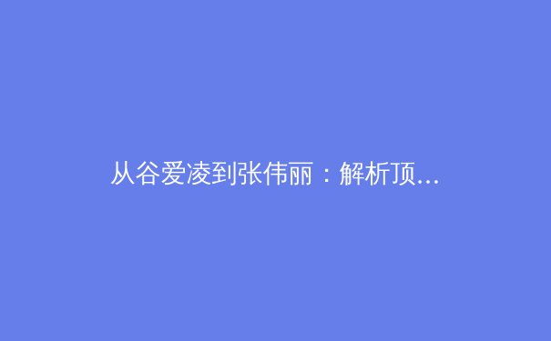 从谷爱凌到张伟丽：解析顶尖女运动员如何重塑现代体育叙事