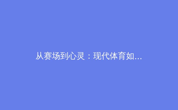 从赛场到心灵：现代体育如何重塑我们的集体叙事与身份认同 - 4