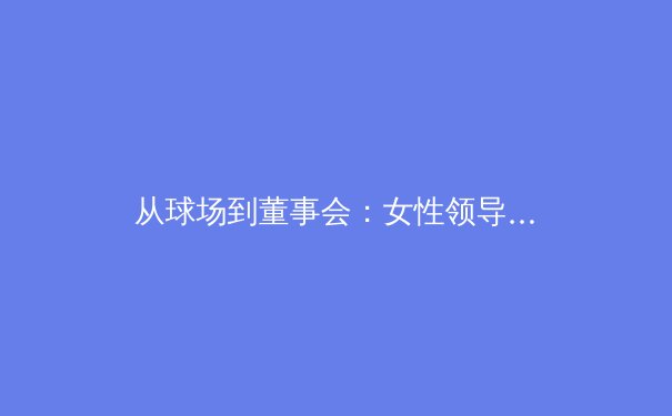 从球场到董事会：女性领导力如何重塑全球体育产业格局 - 2