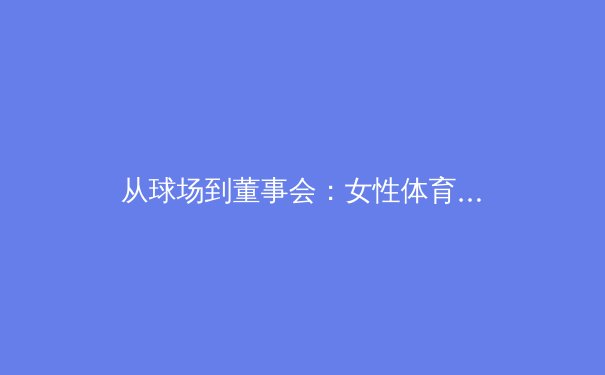 从球场到董事会：女性体育领袖如何重塑全球体育产业格局 - 2