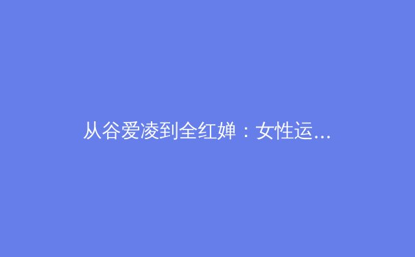 从谷爱凌到全红婵：女性运动员如何重塑体育世界的权力叙事 - 3