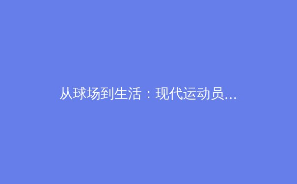 从球场到生活：现代运动员如何重塑体育精神与商业价值 - 3