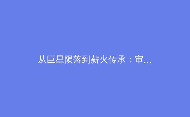 从巨星陨落到薪火传承：审视现代体育中英雄叙事的嬗变与未来